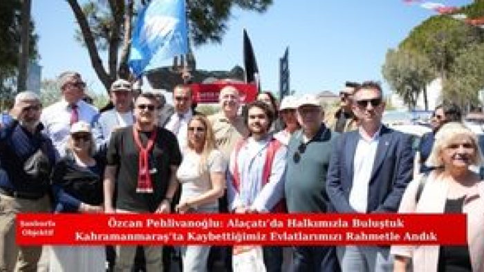 Özcan Pehlivanoğlu: Alaçatı’da Halkımızla Buluştuk Kahramanmaraş’ta Kaybettiğimiz Evlatlarımızı Rahmetle Andık